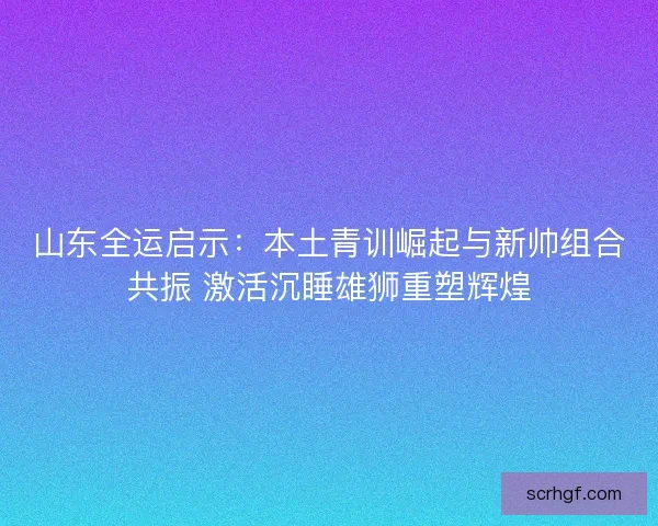 山东全运启示：本土青训崛起与新帅组合共振 激活沉睡雄狮重塑辉煌