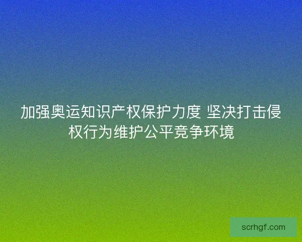 加强奥运知识产权保护力度 坚决打击侵权行为维护公平竞争环境