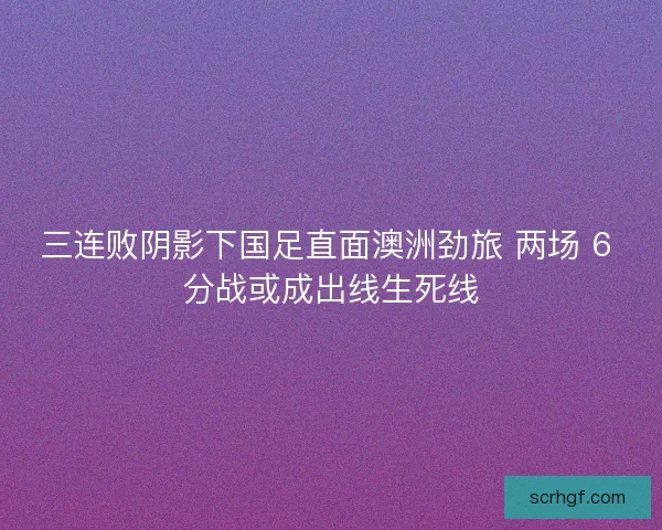 三连败阴影下国足直面澳洲劲旅 两场 6 分战或成出线生死线