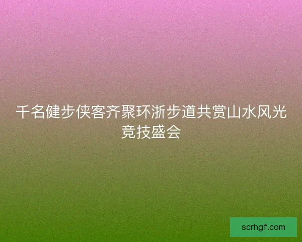 千名健步侠客齐聚环浙步道共赏山水风光竞技盛会
